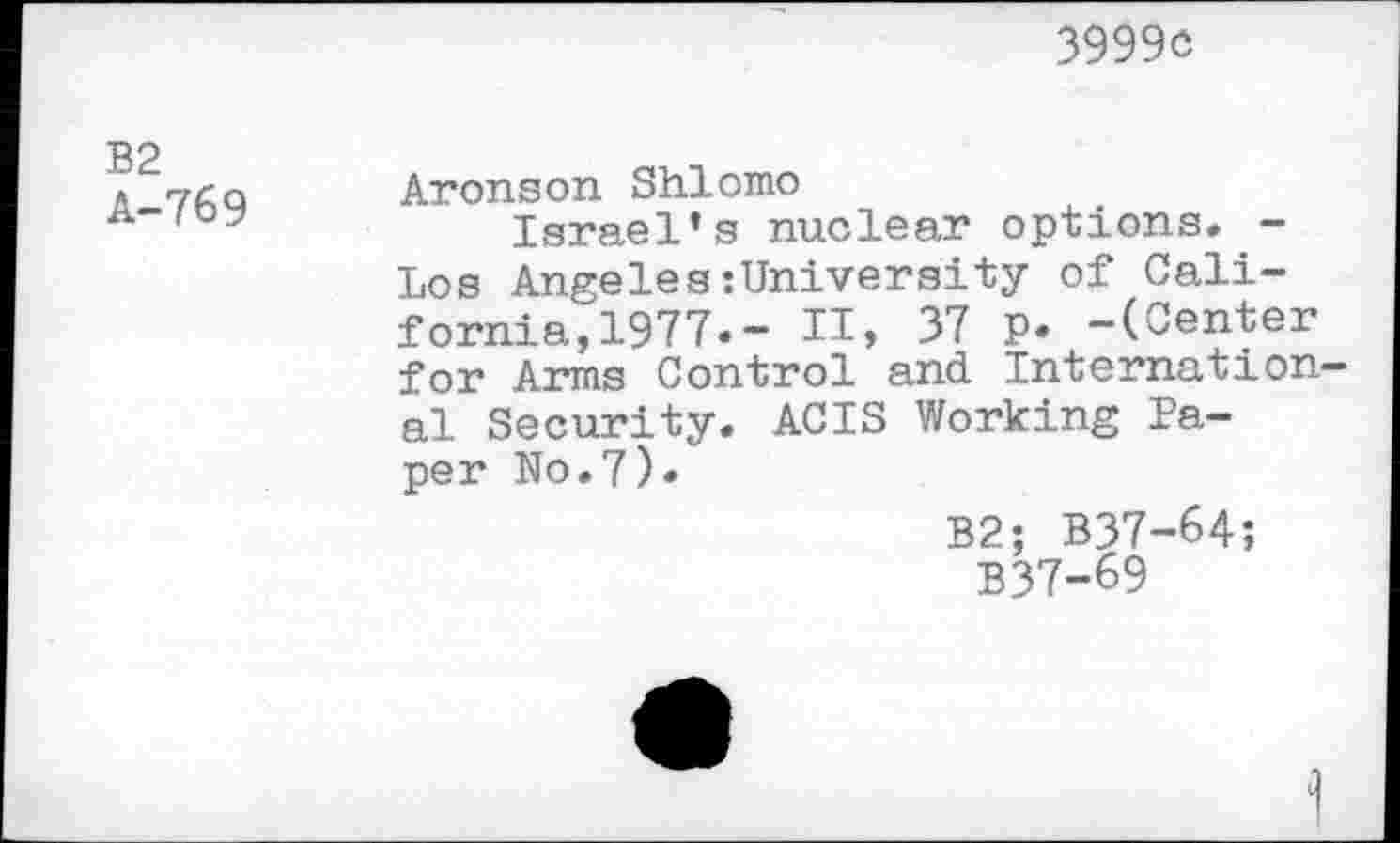 ﻿3999c
B2 A-769
Aronson Shlomo
Israel’s nuclear options. -Los Angeles:University of California, 1977. - IT, 37 p. -(Center for Arms Control and. International Security. ACIS Working Paper No.7).
B2; B37-64;
B37-69